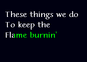 These things we do
To keep the

Flame burnin'