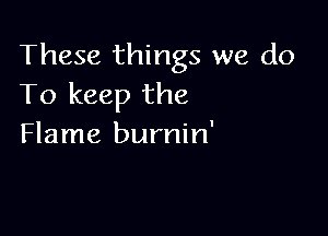 These things we do
To keep the

Flame burnin'