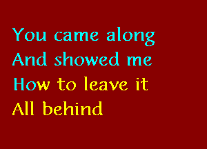 You came along
And showed me

How to leave it
All behind