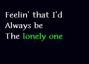 Feelin' that I'd
Always be

The lonely one