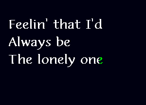 Feelin' that I'd
Always be

The lonely one