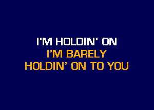 I'M HOLDIN' UN
I'M BARELY

HOLDIN' ON TO YOU