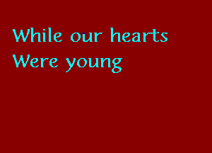 While our hearts
Were young
