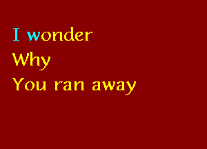 I wonder
Why

You ran away