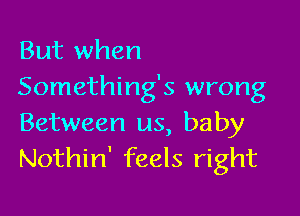 But when
Something's wrong

Between us, baby
Nothin' feels right