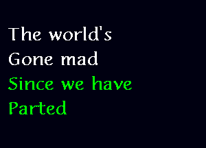 The world's
Gone mad

Since we have
Parted
