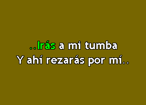 ..lras a mi tumba

Y ahi rezaras por mi..