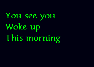 You see you
Woke up

This morning