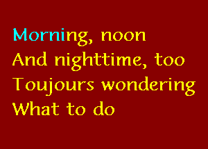 Morning, noon
And nighttime, too

Toujours wondering
What to do