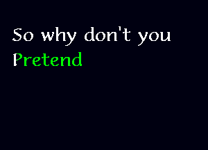 So why don't you
Pretend