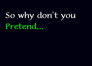 So why don't you
Pretend...