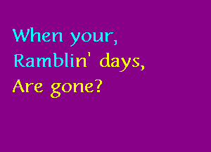 When your,
Ramblin' days,

Are gone?
