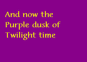 And now the
Purple dusk of

Twilight time