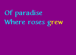 Of paradise
Where roses grew