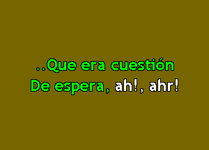 ..Que era cuesti6n

De espera, ah!, ahr!