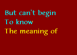 But can't begin
To know

The meaning of