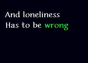 And loneliness
Has to be wrong