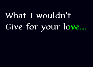 What I wouldn't
Give for your love...