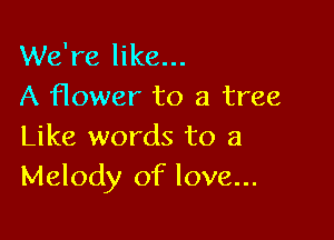 We're like...
A flower to a tree

Like words to a
Melody of love...