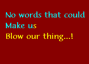 No words that could
Make us

Blow our thing...!