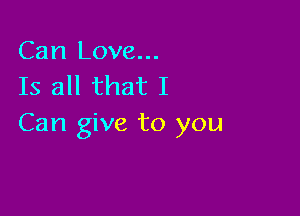 Can Love...
Is all that I

Can give to you