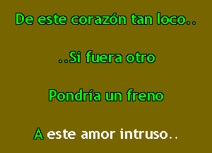 De este corazdn tan loco..

..Si fuera otro

Pondria un freno

A este amor intruso..