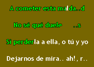 A cometer esta malda. .d

No se' qw duele

Si perderla a ella, 0 to y yo

Dejarnos de mira.. ahl, r..