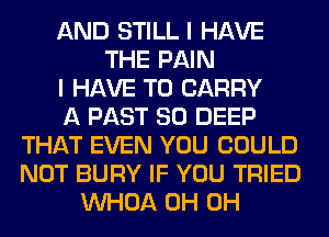 AND STILL I HAVE
THE PAIN
I HAVE TO CARRY
A PAST 80 DEEP
THAT EVEN YOU COULD
NOT BURY IF YOU TRIED
VVHOA 0H 0H