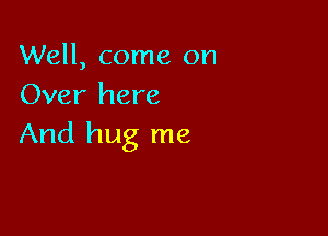 Well, come on
Over here

And hug me