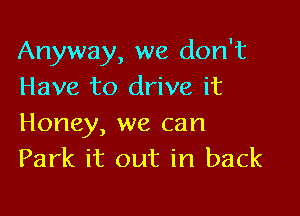 Anyway, we don't
Have to drive it

Honey, we can
Park it out in back