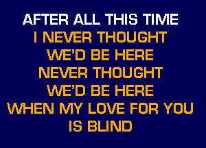 AFTER ALL THIS TIME
I NEVER THOUGHT
WE'D BE HERE
NEVER THOUGHT
WE'D BE HERE
WHEN MY LOVE FOR YOU
IS BLIND