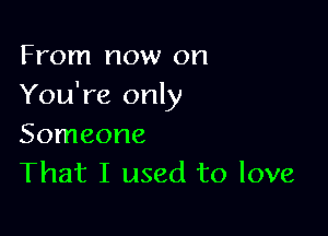 From now on
You're only

Someone
That I used to love