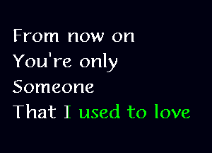 From now on
You're only

Someone
That I used to love