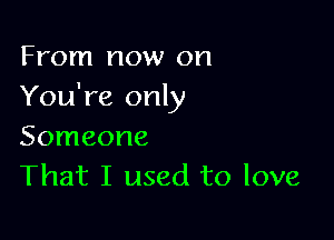 From now on
You're only

Someone
That I used to love