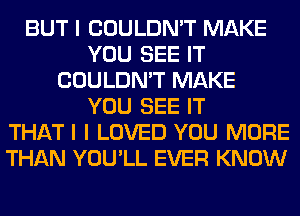 BUT I COULDN'T MAKE
YOU SEE IT
COULDN'T MAKE
YOU SEE IT
THATI I LOVED YOU MORE
THAN YOU'LL EVER KNOW