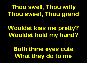 Thou swell, Thou witty
Thou sweet, Thou grand

Wouldst kiss me pretty?
Wouldst hold my hand?

Both thine eyes cute
What they do to me