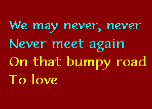 We may never, never
Never meet again

On that bumpy road
To love