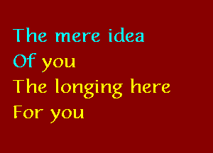 The mere idea
Of you

The longing here
For you