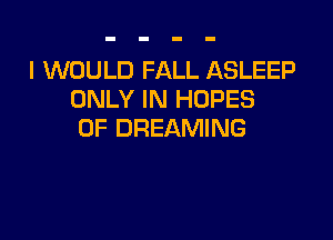 I WOULD FALL ASLEEP
ONLY IN HOPES

0F DREAMING