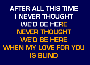 AFTER ALL THIS TIME
I NEVER THOUGHT
WE'D BE HERE
NEVER THOUGHT
WE'D BE HERE
WHEN MY LOVE FOR YOU
IS BLIND