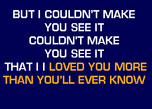 BUT I COULDN'T MAKE
YOU SEE IT
COULDN'T MAKE
YOU SEE IT
THATI I LOVED YOU MORE
THAN YOU'LL EVER KNOW