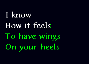 I know
How it feels

To have wings
On your heels