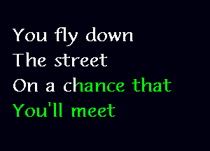 You fly down
The street

On a chance that
You'll meet