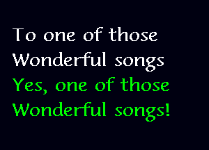 To one of those

Wonderful songs
Yes, one of those
Wonderful songs!