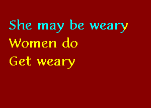 She may be weary
Women do

Get weary