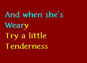 And when she's
Weary

Try a little
Tenderness