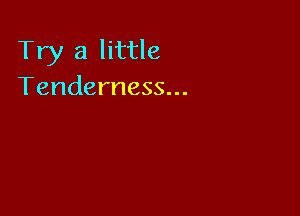 Try a little
Tenderness...