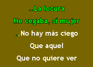 ..La locura

Me cegaba, si mujer

..No hay mas ciego

Que aquel

Que no quiere ver