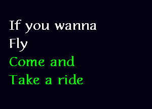 If you wanna
Fly

Come and
Take a ride