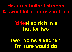 Hear me holler I choose
A sweet lollapaloosa in thee

I'd feel so rich in a
hut for two

Two rooms a kitchen
I'm sure would do